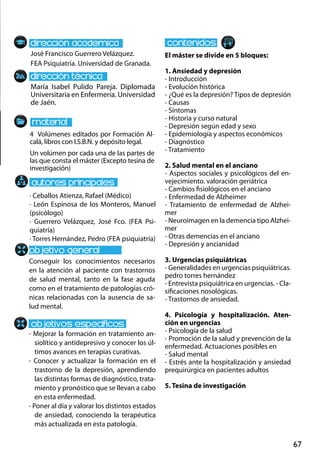 67
María Isabel Pulido Pareja. Diplomada
Universitaria en Enfermería. Universidad
de Jaén.
Conseguir los conocimientos necesarios
en la atención al paciente con trastornos
de salud mental, tanto en la fase aguda
como en el tratamiento de patologías cró-
nicas relacionadas con la ausencia de sa-
lud mental.
- Mejorar la formación en tratamiento an-
siolítico y antidepresivo y conocer los úl-
timos avances en terapias curativas.
- Conocer y actualizar la formación en el
trastorno de la depresión, aprendiendo
las distintas formas de diagnóstico, trata-
miento y pronóstico que se llevan a cabo
en esta enfermedad.
- Poner al día y valorar los distintos estados
de ansiedad, conociendo la terapéutica
más actualizada en esta patología.
4 Volúmenes editados por Formación Al-
calá, libros con I.S.B.N. y depósito legal.
Un volúmen por cada una de las partes de
las que consta el máster (Excepto tesina de
investigación)
José Francisco Guerrero Velázquez.
FEA Psiquiatría. Universidad de Granada.
El máster se divide en 5 bloques:
1. Ansiedad y depresión
- Introducción
- Evolución histórica
- ¿Qué es la depresión? Tipos de depresión
- Causas
- Síntomas
- Historia y curso natural
- Depresión según edad y sexo
- Epidemiología y aspectos económicos
- Diagnóstico
- Tratamiento
2. Salud mental en el anciano
- Aspectos sociales y psicológicos del en-
vejecimiento. valoración geriátrica
- Cambios fisiológicos en el anciano
- Enfermedad de Alzheimer
- Tratamiento de enfermedad de Alzhei-
mer
- Neuroimagen en la demencia tipo Alzhei-
mer
- Otras demencias en el anciano
- Depresión y ancianidad
3. Urgencias psiquiátricas
- Generalidades en urgencias psiquiátricas.
pedro torres hernández
- Entrevista psiquiátrica en urgencias. - Cla-
sificaciones nosológicas.
- Trastornos de ansiedad.
4. Psicología y hospitalización. Aten-
ción en urgencias
- Psicología de la salud
- Promoción de la salud y prevención de la
enfermedad. Actuaciones posibles en
- Salud mental
- Estrés ante la hospitalización y ansiedad
prequirúrgica en pacientes adultos
5. Tesina de investigación
· Ceballos Atienza, Rafael (Médico)
· León Espinosa de los Monteros, Manuel
(psicólogo)
· Guerrero Velázquez, José Fco. (FEA Psi-
quiatría)
· Torres Hernández, Pedro (FEA psiquiatría)
 
