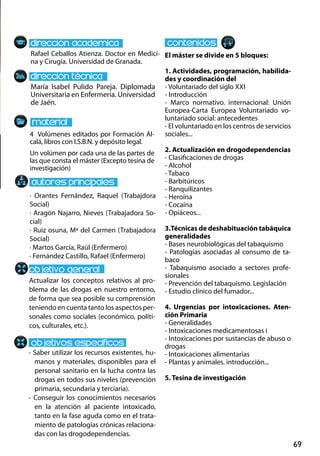 69
María Isabel Pulido Pareja. Diplomada
Universitaria en Enfermería. Universidad
de Jaén.
Actualizar los conceptos relativos al pro-
blema de las drogas en nuestro entorno,
de forma que sea posible su comprensión
teniendo en cuenta tanto los aspectos per-
sonales como sociales (económico, políti-
cos, culturales, etc.).
- Saber utilizar los recursos existentes, hu-
manos y materiales, disponibles para el
personal sanitario en la lucha contra las
drogas en todos sus niveles (prevención
primaria, secundaria y terciaria).
- Conseguir los conocimientos necesarios
en la atención al paciente intoxicado,
tanto en la fase aguda como en el trata-
miento de patologías crónicas relaciona-
das con las drogodependencias.
4 Volúmenes editados por Formación Al-
calá, libros con I.S.B.N. y depósito legal.
Un volúmen por cada una de las partes de
las que consta el máster (Excepto tesina de
investigación)
Rafael Ceballos Atienza. Doctor en Medici-
na y Cirugía. Universidad de Granada.
El máster se divide en 5 bloques:
1. Actividades, programación, habilida-
des y coordinación del
- Voluntariado del siglo xxi
- Introducción
- Marco normativo. internacional: Unión
Europea‐Carta Europea Voluntariado vo-
luntariado social: antecedentes
- El voluntariado en los centros de servicios
sociales...
2. Actualización en drogodependencias
- Clasificaciones de drogas
- Alcohol
- Tabaco
- Barbitúricos
- Ranquilizantes
- Heroína
- Cocaína
- Opiáceos...
3.Técnicas de deshabituación tabáquica
generalidades
- Bases neurobiológicas del tabaquismo
- Patologías asociadas al consumo de ta-
baco
- Tabaquismo asociado a sectores profe-
sionales
- Prevención del tabaquismo. Legislación
- Estudio clínico del fumador...
4. Urgencias por intoxicaciones. Aten-
ción Primaria
- Generalidades
- Intoxicaciones medicamentosas i
- Intoxicaciones por sustancias de abuso o
drogas
- Intoxicaciones alimentarias
- Plantas y animales. introducción...
5. Tesina de investigación
· Orantes Fernández, Raquel (Trabajdora
Social)
· Aragón Najarro, Nieves (Trabajadora So-
cial)
· Ruiz osuna, Mª del Carmen (Trabajadora
Social)
· Martos García, Raúl (Enfermero)
· Fernández Castillo, Rafael (Enfermero)
 