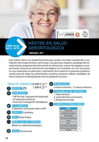 70
tasas de matrÌcula
• 100 Test (de 3 opciones de respuesta)
• 23 supuestos prácticos
• Tesina de investigación (50 páginas)
A distancia: en formato Libro o PDF
Castellano
Título Propio
Máster en Salud Gerontológica
Permanente
6 meses (mínimo) - 12 meses (máximo)
1. Hoja matrícula
2. Copia del título universitario
3. Resguardo de pago
25
Este máster ofrece una amplia formación para ayudar a la mejor comprensión y asi-
milación del envejecimiento, cómo tratar a las personas mayores, psicología del en-
vejecimiento, programas de intervención en demencias, nuevas tecnologías y enve-
jecimiento, técnicas de intervención psicológica en el cuidador, etc. Por otra parte,
es muy importante la educación y promoción de la salud en el paciente geriátrico,
siendo tarea de todos los profesionales sanitarios promover hábitos saludables de
forma continua e individualizada entre la población anciana.
Máster en Salud
Gerontológica
1000 Horas
40 Cr. ECTS
Formato
Libro
Formato
PDF
2.300 €
1.600 €
ÁREA
Asistencial X
Académica-Docente X
Autoempleo X
Promoción profesional X
Social X
Ética X
Formación continuada X
Puntuación en baremos
oficiales
X
Edición: 21ª
 