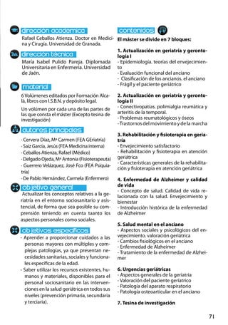 71
María Isabel Pulido Pareja. Diplomada
Universitaria en Enfermería. Universidad
de Jaén.
Actualizar los conceptos relativos a la ge-
riatría en el entorno sociosanitario y asis-
tencial, de forma que sea posible su com-
prensión teniendo en cuenta taanto los
aspectos personales como sociales.
- Aprender a proporcionar cuidados a las
personas mayores con múltiples y com-
plejas patologías, ya que presentan ne-
cesidades sanitarias, sociales y funciona-
les específicas de la edad.
- Saber utilizar los recursos existentes, hu-
manos y materiales, disponibles para el
personal sociosanitario en las interven-
ciones en la salud geriátrica en todos sus
niveles (prevención primaria, secundaria
y terciaria).
6Volúmenes editados por Formación Alca-
lá, libros con I.S.B.N. y depósito legal.
Un volúmen por cada una de las partes de
las que consta el máster (Excepto tesina de
investigación)
Rafael Ceballos Atienza. Doctor en Medici-
na y Cirugía. Universidad de Granada.
El máster se divide en 7 bloques:
1. Actualización en geriatría y geronto-
logía I
- Epidemiología. teorías del envejecimien-
to
- Evaluación funcional del anciano
- Clasificación de los ancianos. el anciano
- Frágil y el paciente geriátrico
2. Actualización en geriatría y geronto-
logía II
- Conectivopatías. polimialgia reumática y
arteritis de la temporal.
- Problemas reumatológicos y óseos
-Trastornos del movimiento y de la marcha
3. Rehabilitación y fisioterapia en geria-
tría
- Envejecimiento satisfactorio
- Rehabilitación y fisioterapia en atención
geriátrica
- Características generales de la rehabilita-
ción y fisioterapia en atención geriátrica
4. Enfermedad de Alzheimer y calidad
de vida
- Concepto de salud. Calidad de vida re-
lacionada con la salud. Envejecimiento y
bienestar
- Introducción histórica de la enfermedad
de Alzheimer
5. Salud mental en el anciano
- Aspectos sociales y psicológicos del en-
vejecimiento. valoración geriátrica
- Cambios fisiológicos en el anciano
- Enfermedad de Alzheimer
- Tratamiento de la enfermedad de Alzhei-
mer
6. Urgencias geriátricas
- Aspectos generales de la geriatria
- Valoración del paciente geríatrico
- Patología del aparato respiratorio
- Patología osteoarticular en el anciano
7. Tesina de investigación
· Cervera Díaz, Mª Carmen (FEA GEriatría)
· Saiz García, Jesús (FEA Medicina interna)
· Ceballos Atienza, Rafael (Médico)
· Delgado Ojeda, Mª Antonia (Fisioterapeuta)
· Guerrero Velázquez, José Fco (FEA Psiquia-
tría)
· De Pablo Hernández, Carmela (Enfermero)
 