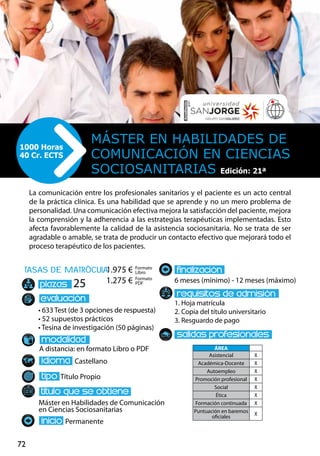 72
tasas de matrÌcula
• 633 Test (de 3 opciones de respuesta)
• 52 supuestos prácticos
• Tesina de investigación (50 páginas)
A distancia: en formato Libro o PDF
Castellano
Título Propio
Máster en Habilidades de Comunicación
en Ciencias Sociosanitarias
Permanente
6 meses (mínimo) - 12 meses (máximo)
1. Hoja matrícula
2. Copia del título universitario
3. Resguardo de pago
25
La comunicación entre los profesionales sanitarios y el paciente es un acto central
de la práctica clínica. Es una habilidad que se aprende y no un mero problema de
personalidad. Una comunicación efectiva mejora la satisfacción del paciente, mejora
la comprensión y la adherencia a las estrategias terapéuticas implementadas. Esto
afecta favorablemente la calidad de la asistencia sociosanitaria. No se trata de ser
agradable o amable, se trata de producir un contacto efectivo que mejorará todo el
proceso terapéutico de los pacientes.
Máster en Habilidades de
Comunicación en Ciencias
Sociosanitarias
1000 Horas
40 Cr. ECTS
Formato
Libro
Formato
PDF
1.975 €
1.275 €
ÁREA
Asistencial X
Académica-Docente X
Autoempleo X
Promoción profesional X
Social X
Ética X
Formación continuada X
Puntuación en baremos
oficiales
X
Edición: 21ª
Edición: 21ª
 