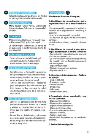 73
María Isabel Pulido Pareja. Diplomada
Universitaria en Enfermería. Universidad
de Jaén.
- Complementar la formación y promover
la especialización en el ámbito de la co-
municación y la salud, un campo emer-
gente y de gran demanda social.
- Ofrecer los conocimientos necesarios
para comprender los mecanismos que
intervienen en los procesos de salud
desde el punto de vista de la comunica-
ción social.
- Conocer las consecuencias de una mala
comunicación en el ámbito de la salud
y valorar las características socioeconó-
micas que esto supone en nuestra socie-
dad.
- Desarrollar las habilidades y destrezas
necesarias para ejecutar adecuadamen-
te los programas de intervención en co-
municación y salud.
4Volúmenes editados por Formación Alca-
lá, libros con I.S.B.N. y depósito legal.
Un volúmen por cada una de las partes de
las que consta el máster (Excepto tesina de
investigación)
Rafael Ceballos Atienza. Doctor en Medici-
na y Cirugía. Universidad de Granada.
El máster se divide en 5 bloques:
1. Habilidades de comunicación y estra-
tegias asistencias en el ámbito sanitario
i
- La comunicación en contextos sanitarios
relación entre el profesional sanitario y el
paciente
- Uso de la comunicación no verbal
- La relación de ayuda en las situaciones
sanitarias
- Habilidades sociales y resolución de con-
flictos...
2. Habilidades de comunicación y estra-
tegias asistencias en el ámbito sanitario ii
- Comunicación en un situación de urgencia
- La intervención en crisis
- La comunicación en condiciones difíciles
- La relación con los familiares en una si-
tuación urgente
- El paciente ansioso
- El paciente agresivo o agitado
- El paciente suicida...
3. Relaciones interpersonales . Trabajo
en equipo
- Grupos sociales
- Trabajo en equipo
- Comunicación
- Emociones
- Liderazgo
- Toma de decisiones...
4.Toma de decisiones y resolución crea-
tiva de conflictos
- El pensamiento lógico.
- El pensamiento creativo.
- El pensamiento sistémico.
- El pensamiento positivo
- Otros tipos de pensamiento
- Factores internos.
- Factores externos.
- Resolución de problemas y toma de de-
cisiones...
5. Tesina de investigación
· Campos Pinar, Mª Isabel (Psicóloga)
· Ortega Pérez, Carlos A. (psicólogo)
· Acinas Acinas, Patricia (Psicóloga)
 