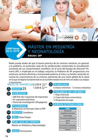 74
tasas de matrÌcula
• 200 Test (de 3 opciones de respuesta)
• 45 supuestos prácticos
• Tesina de investigación (50 páginas)
A distancia: en formato Libro o PDF
Castellano
Título Propio
Máster en Pediatría y Neonatología
Permanente
6 meses (mínimo) - 12 meses (máximo)
1. Hoja matrícula
2. Copia del título universitario
3. Resguardo de pago
25
Nadie puede dudar de que la buena práctica de las ciencias sanitarias, en general,
y la pediatría, en particular, exija de los profesionales asistenciales la actualización
constante de sus conocimientos científicos. En el seno del Equipo de Atención Pri-
maria (AP), e implicada en el trabajo conjunto, la Pediatría de AP proporciona una
asistencia sanitaria eficiente y humanizada próxima al niño y su familia, teniendo en
cuenta las características de su entorno, partiendo de una visión global de la salud
en la que el objeto fundamental no es la enfermedad sino el niño en todas sus etapas
y situaciones.
Máster en Pediatría
y Neonatología
1000 Horas
40 Cr. ECTS
Formato
Libro
Formato
PDF
2.250 €
1.550 €
ÁREA
Asistencial X
Académica-Docente X
Autoempleo X
Promoción profesional X
Social X
Ética X
Formación continuada X
Puntuación en baremos
oficiales
X
Edición: 20ª
 