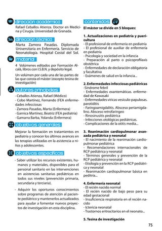 75
Marta Zamora Pasadas. Diplomada
Universitaria en Enfermería. Servicio de
Neonatología. Hospital Costal del Sol.
Mejorar la formación en tratamientos en
pediatría y conocer los últimos avances en
las terapias utilizadas en la asistencia a ni-
ños y adolescentes.
- Saber utilizar los recursos existentes, hu-
manos y materiales, disponibles para el
personal sanitario en las intervenciones
en asistencias sanitarias pediátricas en
todos sus niveles (prevención primaria,
secundaria y terciaria).
- Adquirir los oportunos conocimientos
sobre programas de atención al pacien-
te pediátrico y mantenerlos actualizados
para ayudar a fomentar nuevos proyec-
tos de investigación en esta disciplina.
4 Volúmenes editados por Formación Al-
calá, libros con I.S.B.N. y depósito legal.
Un volúmen por cada una de las partes de
las que consta el máster (excepto tesina de
investigación)
Rafael Ceballos Atienza. Doctor en Medici-
na y Cirugía. Universidad de Granada.
El máster se divide en 5 bloques:
1. Actualizaciones en pediatría y pueri-
cultura
- El profesional de enfermería en pediatría
- El profesional de auxiliar de enfermería
en pediatría
- Psicología y sociedad en la infancia
- Preparación al parto o psicoprofilaxis
obstétrica
- Enfermedades de declaración obligatoria
y facultativa
- Exámenes de salud en la infancia...
2. Enfermedades infecciosas pediátricas
-Síndrome febril
- Enfermedades exantemáticas. enferme-
dad de Kawasaki
- Enfermedades víricas vesículo‐papulosas.
parotiditis
- Faringoamigdalitis. Absceso periamigda-
lino. Absceso retrofaríngeo
- Rinosinusitis pediátrica
- Infecciones otológicas pediátricas.
- Complicaciones de la otitis media...
3. Reanimación cardiopulmonar avan-
zada pediátrica y neonatal
- El nacimiento de la reanimación cardio-
pulmonar pediátrica
- Recomendaciones internacionales de
rcp pediátrica y neonatal
- Términos generales y prevención de la
rcp pediátrica y neonatal
- Etiología y prevención en la rcp pediátri-
ca y neonatal
- Reanimación cardiopulmonar básica en
peditría...
4. Enfermería neonatal
- El recién nacido normal
- El recién nacido de bajo peso para su
edad gestacional
- Insuficiencia respiratoria en el recién na-
cido
- Ictericia neonatal
- Trastornos eritrocitarios en el neonato...
5. Tesina de investigación
· Ceballos Atienza, Rafael (Médico)
· Cobo Martínez, Fernando (FEA enferme-
dades infecciosas
· Zamora Pasadas, Marta (Enfermera)
· Garnica Martínez, Beatriz (FEA pediatría)
· Gamarra Barba, Yolanda (Enfermera)
 