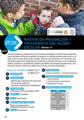 76
NOVEDAD
tasas de matrÌcula
• 500 Test (de 3 opciones de respuesta)
• 72 supuestos prácticos
• Tesina de investigación (50 páginas)
A distancia: en formato Libro o PDF
Castellano
Título Propio
Máster en prevención y
tratamiento del acoso escolar.
Permanente
6 meses (mínimo) - 12 meses (máximo)
1. Hoja matrícula
2. Copia del título universitario
3. Resguardo de pago
25
El acoso escolar es cualquier forma de maltrato psicológico, verbal o físico producido
entre escolares de forma reiterada a lo largo de un tiempo determinado tanto en el
aula, como a través de las redes sociales. Ante un caso de acoso son muchos los pro-
fesionales y personas implicadas en la atención y solución del caso, como profesores,
padres, sanitarios y operadores jurídicos que deben de asegurar la protección y me-
jora de la víctima. Además se debe intervenir de un modo coordinado.
Máster en PREVENCIÓN Y
TRATAMIENTO DEL ACOSO
ESCOLAR
1500 Horas
60 Cr. ECTS
Formato
Libro
Formato
PDF
2.950 €
2.100 €
ÁREA
Asistencial X
Académica-Docente X
Autoempleo X
Promoción profesional X
Social X
Ética X
Formación continuada X
Puntuación en baremos
oficiales
X
Edición: 1ª
 