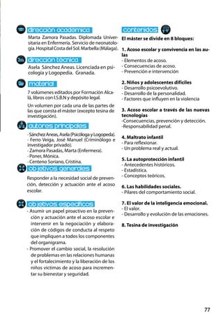 77
Marta Zamora Pasadas. Diplomada Univer-
sitaria en Enfermería. Servicio de neonatolo-
gía.HospitalCostadelSol.Marbella(Málaga).
Asela Sánchez Aneas. Licenciada en psi-
cología y Logopedia. Granada.
Responder a la necesidad social de preven-
ción, detección y actuación ante el acoso
escolar.
- Asumir un papel proactivo en la preven-
ción y actuación ante el acoso escolar e
intervenir en la negociación y elabora-
ción de códigos de conducta al respeto
que impliquen a todos los componentes
del organigrama.
- Promover el cambio social, la resolución
de problemas en las relaciones humanas
y el fortalecimiento y la liberación de los
niños victimas de acoso para incremen-
tar su bienestar y seguridad.
7 volúmenes editados por Formación Alca-
lá, libros con I.S.B.N y depósito legal.
Un volumen por cada una de las partes de
las que consta el máster (excepto tesina de
investigación).
El máster se divide en 8 bloques:
1. Acoso escolar y convivencia en las au-
las
- Elementos de acoso.
- Consecuencias de acoso.
- Prevención e intervención
2. Niños y adolescentes difíciles
- Desarrollo psicoevolutivo.
- Desarrollo de la personalidad.
- Factores que influyen en la violencia
3. Acoso escolar a través de las nuevas
tecnologías
-Consecuencias, prevención y detección.
-Responsabilidad penal.
4. Maltrato infantil
- Para reflexionar.
- Un problema real y actual.
5. La autoprotección infantil
- Antecedentes históricos.
- Estadística.
- Conceptos teóricos.
6. Las habilidades sociales.
- Pilares del comportamiento social.
7. El valor de la inteligencia emocional.
- El valor.
- Desarrollo y evolución de las emociones.
8. Tesina de investigación
·SánchezAneas,Asela(PsicólogayLogopeda).
· Ferro Veiga, José Manuel (Criminólogo e
investigador privado).	
· Zamora Pasadas, Marta (Enfermera).
· Poner, Mónica.
· Centeno Soriano, Cristina.
 