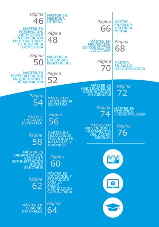 Máster en
Medicina
Interna Máster
en Salud
y Clínica
Mental
Máster en
Urgencias
Pediátricas Máster
en Salud
Gerontológica
Master en
prevención,
detección e
intervención
en situaciones
de violencia
doméstica
Master en
especialización
en quirofano y
reanimación
Máster en
Prevención
de Conductas
Adictivas
Máster EN
Catástrofes,
emergencias
y ayuda
humanitaria.
Máster en
Habilidades de
Comunicación
en Ciencias
Máster en
PREVENCIÓN Y
TRATAMIENTO
DEL ACOSO
ESCOLAR
Máster en
Fisioterapia
Deportiva
Máster en
Trastornos
Emocionales
Infantiles y
Juveniles
Máster en
Educación y
Promoción
para la
salud
y Educación
Comunitaria
Máster en
Pediatría
y Neonatología
Máster
en Salud
Deportiva
Máster en
Organización,
Gestión y
Administración
Socio-
Sanitaria
Máster en
Terapias
Naturales
Página
46 Página
66
Página
50 Página
70
Página
48
Página
52
Página
68
Página
72
Página
76
Página
54
Página
58
Página
62
Página
74Página
56
Página
60
Página
64
 