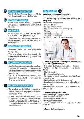 79
María Isabel Pulido Pareja. Diplomada
Universitaria en Enfermería. Universidad
de Jaén.
- Desarrollar las habilidades necesarias
para el correcto manejo práctico del pa-
ciente con dolor.
- Proporcionar unos cuidados y una estric-
ta vigilancia, de corta duración, para ase-
gurarles una evolución postanestésica y
postoperatoria rápida, sin incidentes, ni
complicaciones.
· Redondo Castán, Luis Carlos (Enfermero
de urgencias)
· Cuartero Lobera, José (Jefe servicio de
anestesiología, reanimación y terapéutica
del dolor)
3Volúmenes editados por Formación Alca-
lá, libros con I.S.B.N. y depósito legal.
Un volúmen por cada una de las partes de
las que consta el máster (excepto tesina de
investigación)
Rafael Ceballos Atienza. Doctor en Medici-
na y Cirugía. Universidad de Granada
El experto se divide en 4 bloques:
1. Anestesiología y reanimación práctica en
imágenes.
- Evaluación preanestésica
- Plan anestésico
- Técnicas perioperatorias
- Secuencia de intubación orotraqueal
- Técnicas
- Aspiración endotraqueal
- Aspiración nasotraqueal
- Aspiración a través de traqueostomía...
2. Manual práctico de analgesia y sedación.
Anestesia y reanimación
- Definición de anestesia: ámbito de actuación
- Valoración del paciente. evaluación preanes-
tésica
- Monitorización
- Electrocardiografía básica
- Fármacos de uso frecuente en anestesiología
y reanimación
- Evaluación y manejo de la vía aérea
- Reanimación cardiopulmonar en el adulto se-
gún el e.r.c.
- Reanimación cardiopulmonar en pediatría se-
gún el e.r.c...
3. Atención integral al dolor
- Dolor. Concepto. Fisiopatología
- Clasificación del dolor
- Valoración del dolor. Escalas
- Farmacología del dolor
- Administración de fármacos en el tratamiento
del dolor...
4. Tesina de investigación
- Ampliar los conocimientos y las habilida-
des para dar una atención integral y de
calidad al enfermo quirúrgico sometido
a anestesia.
- Formar profesionales que puedan cola-
borar con el anestesiólogo en todas las
fases de la anestesia.
 
