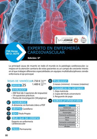 80
tasas de matrÌcula
• 300 Test (de 3 opciones de respuesta)
• 19 supuestos prácticos
• Tesina de investigación (50 páginas)
A distancia: en formato Libro o PDF
Castellano
Título Propio
Experto en enfermería
cardiovascular
Permanente
3 meses (mínimo) - 6 meses (máximo)
1. Hoja matrícula
2. Copia del título universitario
3. Resguardo de pago
25
La principal causa de muerte en todo el mundo es la patología cardiovascular. La
mejora en la atención sanitaria de estos pacientes es un campo de creciente interés
en el que trabajan diferentes especialidades en equipos multidisdisciplinares siendo
enfermería el eje principal.
EXPERTO EN ENFERMERÍA
CARDIOVASCULAR750 Horas
30 Cr. ECTS
Edición: 5ª
Formato
Libro
Formato
PDF
1.750 €
1.400 €
ÁREA
Asistencial X
Académica-Docente X
Autoempleo X
Promoción profesional X
Social X
Ética X
Formación continuada X
Puntuación en baremos
oficiales
X
 