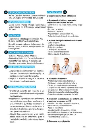 81
- Ampliar los conocimientos y las habilida-
des para dar una atención integral y de
calidad al enfermo cardiovascular.
- Mejorar la asistencia integral al paciente
de cuidados cardiovasculares.
- Orientar al paciente, con respecto a las
diferentes fases referentes de su proceso
cardiovascular.
- Proporcionar al profesional de enfermería
conocimientos específicos que le permi-
tan administrar cuidados enfermeros a
pacientes con problemas cardíacos en el
ámbito de la atención primaria, hospita-
laria y extrahospitalaria.
- Adquirir los conocimientos y las habili-
dades necesarias de enfermería para el
cuidado integral del enfermo cardiovas-
cular.
· Ceballos Atienza, Rafael (Médico)
· Redondo Castán, Luis Carlos (Enfermero)
· Pérez Moreno, Bárbara A. (Enfermera)
· Sánchez Manzanera, Ramón (Enfermero)
4Volúmenes editados por Formación Alca-
lá, libros con I.S.B.N. y depósito legal.
Un volúmen por cada una de las partes de
las que consta el máster (excepto tesina de
investigación)
El experto se divide en 5 bloques:
1. Soporte vital básico y avanzado
soporte vital básico en adultos.
- Control de la vía aérea. Ventilación y oxige-
nación.
- Soporte circulatorio.
- Arritmias cardiacas.
- Algoritmos de actuacion en sva.
- Tratamiento electrico de las arritmias...
2. Manual de urgencias cardiovasculares
- Dolor torácico
- Insuficiencia cardíaca
- Arritmias cardíacas
- Cardiopatía isquémica
- Parada cardiorrespiratoria
- Edema agudo de pulmón...
3. Infarto de miocardio
- Anatomía y fisiología del corazón
- Etiología y epidemiología del infarto
- Clínica y complicaciones del infarto
- Diagnóstico del infarto agudo de miocardio
- Diagnósticos diferenciales del infarto
- Tratamiento extrahospitalario del IAM
- Tratamiento intrahospitalario del IAM...
4. Atención especializada de enfermería
al paciente ingresado en c.i.
- Introducción a los cuidados intensivos
- Resucitación cardiopulmonar
- Accesos vasculares
- Monitorización del paciente crítico
- Ventilación mecánica en el paciente crítico
- Sedoanalgesia y relajación en u.c.i.
- Paciente crítico cardíaco...
5. Tesina de investigación
Rafael Ceballos Atienza. Doctor en Medi-
cina y Cirugía. Universidad de Granada
María Isabel Pulido Pareja. Diplomada
Universitaria en Enfermería. Universidad
de Jaén.
 