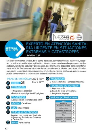 82
tasas de matrÌcula
•14 supuestos prácticos
• Tesina de investigación (50 páginas)
A distancia: en formato Libro o PDF
Castellano
Título Propio
Experto en Atención Sanitaria
Urgente en Situaciones Extremas
y Catástrofes
Permanente
3 meses (mínimo) - 6 meses (máximo)
1. Hoja matrícula
2. Copia del título universitario
3. Resguardo de pago
25
Los acontecimientos críticos, tales como desastres, conflictos bélicos, accidentes, resca-
tes complicados, catástrofes, epidemias... tienen consecuencias en las personas que los
padecen, sanitarias, sociales y psicológicas, que merman su capacidad para enfrentarse
a sus vidas. Es fundamental disponer de los conocimientos básicos pero especializados
para poder tomar las decisiones correctas en el mínimo tiempo posible, ya que el entorno
puede comprometer la salud incluso del sanitario o rescatador.
Experto en Atención Sanita-
ria Urgente en Situaciones
Extremas y Catástrofes
500 Horas
20 Cr. ECTS
Edición: 22ª
Formato
Libro
Formato
PDF
1.200 €
850 €
ÁREA
Asistencial X
Académica-Docente X
Autoempleo X
Promoción profesional X
Social X
Ética X
Formación continuada X
Puntuación en baremos
oficiales
X
 