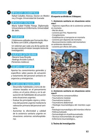 83
María Isabel Pulido Pareja. Diplomada
Universitaria en Enfermería. Universidad
de Jaén.
-	 Desarrollar habilidades y toma de de-
cisiones basadas en el pensamiento
crítico, en el juicio clínico y en la ad-
quisición de habilidades de actuación
ante situaciones urgentes.
-	 Evaluar los principales signos y sínto-
mas del paciente urgente mediante la
valoración primaria del personal sani-
tario.
-	Aumentar la efectividad y calidad
de la asistencia sanitaria urgente en
situaciones extremas extrahospitala-
rias
· Navarro Suay Ricardo
· Rodrigo Arrastlo Carlos F.
(Tenientes médicos)
2Volúmenes editados por Formación Alca-
lá, libros con I.S.B.N. y depósito legal.
Un volúmen por cada una de las partes de
las que consta el máster (excepto tesina de
investigación)
Rafael Ceballos Atienza. Doctor en Medici-
na y Cirugía. Universidad de Granada
El experto se divide en 3 bloques:
1. Asistencia sanitaria en situaciones extre-
mas I
- Aspectos específicos de la asistencia sanitaria
en montaña
- Mal de altura
- Lesiones por frío. Hipotermia
- Congelaciones
- Estabilización y transporte en montaña
- Lesiones por deportes de montaña
- Reconocimiento médico del montañero
en ambientes desérticos
- Lesiones por efecto del calor...
2. Asistencia sanitaria en situaciones extre-
mas II
- Traumatismo craneoencefálico
- Traumatismo medular
- Traumatismo torácico
- Traumatismo abdominal
- Patología traumatológica del miembro supe-
rior
- Patología traumatológica del miembro inferior
- Politraumatizado
- Farmacología en el politraumatizado
- Técnicas instrumentales de urgencia
- Enfermería traumatológica...
3. Tesina de investigación
Aportar los conocimientos generales y
específicos sobre pautas de actuación
y tratamiento del personal sanitario en
urgencias y emergencias.
 
