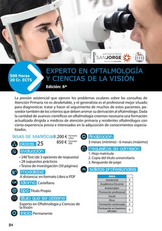 84
tasas de matrÌcula
• 240 Test (de 3 opciones de respuesta)
• 28 supuestos prácticos
• Tesina de investigación (50 páginas)
A distancia: en formato Libro o PDF
Castellano
Título Propio
Experto en Oftalmología y Ciencias de
la Visión
Permanente
3 meses (mínimo) - 6 meses (máximo)
1. Hoja matrícula
2. Copia del título universitario
3. Resguardo de pago
25
La presión asistencial que ejercen los problemas oculares sobre las consultas de
Atención Primaria no es desdeñable, y el generalista es el profesional mejor situado
para diagnosticar, tratar y hacer el seguimiento de muchos de estos pacientes, po-
seedor también de los criterios que deben animar su derivación al oftalmólogo. Dada
la cantidad de avances científicos en oftalmología creemos necesaria una formación
actualizada dirigida a médicos de atención primaria y residentes oftalmólogos con
cierta experiencia previa e interesados en la adquisición de conocimientos especia-
lizados.
Experto en Oftalmología
y Ciencias de la Visión
500 Horas
20 Cr. ECTS
Formato
Libro
Formato
PDF
1.200 €
850 €
ÁREA
Asistencial X
Académica-Docente X
Autoempleo X
Promoción profesional X
Social X
Ética X
Formación continuada X
Puntuación en baremos
oficiales
X
Edición: 6ª
 