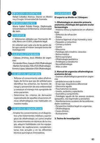 85
María Isabel Pulido Pareja. Diplomada
Universitaria en Enfermería. Universidad
de Jaén.
-	 Reforzar el conocimiento sobre oftalmo-
logía, de forma que sea de utilidad para
identificar los síntomas, los factores de
riesgo y prevención de esta enfermedad
y conozcan el manejo más apropiado de
estos pacientes.
-	Determinar los criterios de derivación
especializada de aquellas situaciones clí-
nicas oftalmológicas más habituales en
nuestro medio.
- Ampliar los conocimientos en el diagnós-
tico y los tratamientos médicos y quirúr-
gicos de oftalmología, así como ampliar
los conocimientos en técnicas de la ciru-
gía, adquirir habilidades con los equipa-
mientos de exploraciones complemen-
tarias más actuales y en las diferentes
técnicas quirúrgicas innovadoras.
2 Volúmenes editados por Formación Al-
calá, libros con I.S.B.N. y depósito legal.
Un volúmen por cada una de las partes de
las que consta el máster (excepto tesina de
investigación)
Rafael Ceballos Atienza. Doctor en Medici-
na y Cirugía. Universidad de Granada.
El experto se divide en 3 bloques:
1. Oftalmología en atención primaria
anatomía y fisiología del aparato ocular
farmacología
- Historia clínica y exploración en oftalmo-
logía
- Defectos de refracción
- Órbita
- Sistema lagrimal: el ojo húmedo y seco
- Párpados y conjuntiva
- Córnea y esclera
- Uveitis
- Glaucoma
- Patología del cristalino. cataratas
- Retina médica
- Retina quirúrgica
- Oftalmología pediátrica
- Ambliopía y estrabismo
- Neuroftalmología
- Atlas a color
2. Manual de urgencias oftalmológicas
anatomía del ojo
- Examen oftalmológico general en urgen-
cias
- pérdida brusca de la visión
- El ojo rojo. diagnóstico diferencial
- Glaucoma agudo
- Traumatismos oculares
- Uveítis, escleritis y episcleritis
- Queratitis y conjuntivitis
- Patología aguda de los anexos oculares
(párpados, vías lagrimales y pestañas)
- Manifestaciones oculares de las enferme-
dades sistémicas
- Perspectiva médico‐legal en urgencias
- Oftalmológicas
- Casos clínicos
- Ilustraciones
3. Tesina de investigación
· Cabezas Jiménez, Jesús (Médico de urgen-
cias)
·FernándezPérez,Joaquin(FEAOftalmología)
· Alañón Fernández, Félix (FEA Oftalmología)
Ferreiro López, Sebastián (FEA Oftalmología)
 