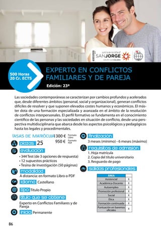 86
tasas de matrÌcula
• 344 Test (de 3 opciones de respuesta)
• 12 supuestos prácticos
• Tesina de investigación (50 páginas)
A distancia: en formato Libro o PDF
Castellano
Título Propio
Experto en Conflictos Familiares y de
Pareja
Permanente
3 meses (mínimo) - 6 meses (máximo)
1. Hoja matrícula
2. Copia del título universitario
3. Resguardo de pago
25
Las sociedades contemporáneas se caracterizan por cambios profundos y acelerados
que, desde diferentes ámbitos (personal, social y organizacional), generan conflictos
difíciles de resolver y que suponen elevados costes humanos y económicos. El más-
ter dota de una formación especializada y avanzada en el ámbito de la resolución
de conflictos interpersonales. El perfil formativo se fundamenta en el conocimiento
científico de las personas y las sociedades en situación de conflicto, desde una pers-
pectiva multidisciplinaria que abarca desde los aspectos psicológicos y pedagógicos
hasta los legales y procedimentales.
Experto en Conflictos
Familiares y de Pareja	
500 Horas
20 Cr. ECTS
Formato
Libro
Formato
PDF
1300 €
950 €
ÁREA
Asistencial X
Académica-Docente X
Autoempleo X
Promoción profesional X
Social X
Ética X
Formación continuada X
Puntuación en baremos
oficiales
X
Edición: 21ª
Edición: 23ª
 
