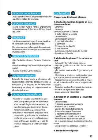 87
María Isabel Pulido Pareja. Diplomada
Universitaria en Enfermería. Universidad
de Jaén.
Entender la importancia y el alcance de
los conflictos en la vida de las personas, su
evolución y su impacto en las relaciones
humanas y sociales y los orígenes teóricos
pluridisciplinarios.
- Analizar las causas, características y ac-
tores que participan en los conflictos
y las metodologías de tratamiento y
transformación de los mismos de ma-
nera eficaz, pacífica y constructiva.
- Desarrollar habilidades prácticas en la
prevención y solución de conflictos
profundizando en el establecimien-
to de estrategias globales y el uso de
técnicas adecuadas a cada caso espe-
cífico.
3Volúmenes editados por Formación Alca-
lá, libros con I.S.B.N. y depósito legal.
Un volúmen por cada una de las partes de
las que consta el máster (excepto tesina de
investigación)
Asela Sánchez Aneas. Licenciada en Psicolo-
gía. Universidad de Granada.
El experto se divide en 4 bloques:
1. Mediación familiar. Experto en ges-
tión de conflictos
- La familia
- La pareja
comunicación en la familia
- El ciclo vital en la familia
- La mediación
- La mediación familiar
- El mediador familiar
- El conflicto
- Técnicas de mediación
- El matrimonio
- Instituciones defensoras del menor
- Servicios a la familia...
2. Violencia de género. El terrorismo en
casa
- Definición de violencia de género
- Hoy día, ¿quién está a salvo de los malos
tratos?
- ¿Te sientes maltratada...? ¿no sabes qué
hacer?
- Hombres y mujeres maltratados: ¿por
qué nos hacemos daño mutuamente?
- Procedimiento de coordinación a muje-
res víctimas de malos tratos y agresiones
sexuales
- Aspectos médico‐forenses de las mujeres
- Víctimas de agresiones sexuales
- Mujer, violencia y sociedad
3. Educación en sexología y sexualidad
humana
- La sexualidad i
- Fisiología y anatomía femenina
- anatomía de la mama
- Causas de esterilidad femenina
- Sistema hormonal femenino
- El aparato genital masculino
- Las diferentes edades en la mujer
- Alteraciones de la función sexual
- La respuesta sexual: la reproducción hu-
mana
- Geografía de las prácticas sexuales
4. Tesina de investigación
· De Pablo Hernández, Carmela (Enferme-
ro)
· Cendrero Melguizo, Trinidad (Trabajadora
social)
· Gálvez montes, Carmen (TCAE)
 