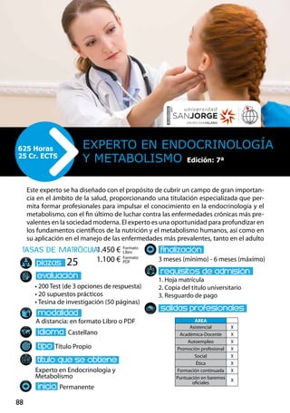 88
tasas de matrÌcula
• 200 Test (de 3 opciones de respuesta)
• 20 supuestos prácticos
• Tesina de investigación (50 páginas)
A distancia: en formato Libro o PDF
Castellano
Título Propio
Experto en Endocrinología y
Metabolismo
Permanente
3 meses (mínimo) - 6 meses (máximo)
1. Hoja matrícula
2. Copia del título universitario
3. Resguardo de pago
25
Este experto se ha diseñado con el propósito de cubrir un campo de gran importan-
cia en el ámbito de la salud, proporcionando una titulación especializada que per-
mita formar profesionales para impulsar el conocimiento en la endocrinología y el
metabolismo, con el fin último de luchar contra las enfermedades crónicas más pre-
valentes en la sociedad moderna. El experto es una oportunidad para profundizar en
los fundamentos científicos de la nutrición y el metabolismo humanos, así como en
su aplicación en el manejo de las enfermedades más prevalentes, tanto en el adulto
Experto en Endocrinología
y Metabolismo
625 Horas
25 Cr. ECTS
Formato
Libro
Formato
PDF
1.450 €
1.100 €
ÁREA
Asistencial X
Académica-Docente X
Autoempleo X
Promoción profesional X
Social X
Ética X
Formación continuada X
Puntuación en baremos
oficiales
X
Edición: 7ª
 