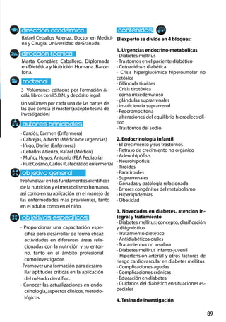 89
Marta González Caballero. Diplomada
en Dietética y Nutrición Humana. Barce-
lona.
Profundizar en los fundamentos científicos
de la nutrición y el metabolismo humanos,
así como en su aplicación en el manejo de
las enfermedades más prevalentes, tanto
en el adulto como en el niño.
- Proporcionar una capacitación espe-
cífica para desarrollar de forma eficaz
actividades en diferentes áreas rela-
cionadas con la nutrición y su entor-
no, tanto en el ámbito profesional
como investigador.
- Promover una formación para desarro-
llar aptitudes críticas en la aplicación
del método científico.
- Conocer las actualizaciones en endo-
crinología, aspectos clínicos, metodo-
lógicos.
3 Volúmenes editados por Formación Al-
calá, libros con I.S.B.N. y depósito legal.
Un volúmen por cada una de las partes de
las que consta el máster (Excepto tesina de
investigación)
Rafael Ceballos Atienza. Doctor en Medici-
na y Cirugía. Universidad de Granada.
El experto se divide en 4 bloques:
1. Urgencias endocrino‐metabólicas
- Diabetes mellitus
- Trastornos en el paciente diabético
- Cetoacidosis diabética
- Crisis hiperglucémica hiperosmolar no
cetósica
- Glándula tiroides
- Crisis tirotóxica
- coma mixedematoso
- glándulas suprarrenales
- insuficiencia suprarrenal
- Feocromocitona
- alteraciones del equilibrio hidroelectrolí-
tico
- Trastornos del sodio
2. Endocrinología infantil
- El crecimiento y sus trastornos
- Retraso de crecimiento no orgánico
- Adenohipófisis
- Neurohipófisis
- Tiroides
- Paratiroides
- Suprarrenales
- Gónadas y patología relacionada
- Errores congénitos del metabolismo
- Hiperlipidemias
- Obesidad
3. Novedades en diabetes. atención in-
tegral y tratamiento
- Diabetes mellitus: concepto, clasificación
y diágnóstico
- Tratamiento dietético
- Antidiabéticos orales
- Tratamiento con insulina
- Diabetes mellitus infanto‐juvenil
- Hipertensión arterial y otros factores de
riesgo cardiovascular en diabetes mellitus
- Complicaciones agudas
- Complicaciones crónicas
- Educación en diabetes
- Cuidados del diabético en situaciones es-
peciales
4. Tesina de investigación
· Cardós, Carmen (Enfermera)
· Cabrejas, Alberto (Médico de urgencias)
· Iñigo, Daniel (Enfermera)
· Ceballos Atienza, Rafael (Médico)
· Muñoz Hoyos, Antonio (FEA Pediatría)
· RuizCosano,Carlos (Catedrático enfermería)
 