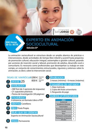 90
tasas de matrÌcula
• 300 Test (de 3 opciones de respuesta)
• 21 supuestos prácticos
• Tesina de investigación (50 páginas)
A distancia: en formato Libro o PDF
Castellano
Título Propio
Experto en Animación Sociocultural
Permanente
3 meses (mínimo) - 6 meses (máximo)
1. Hoja matrícula
2. Copia del título universitario
3. Resguardo de pago
25
La animación sociocultural se estructura desde un amplio abanico de prácticas e
intervenciones, desde actividades de tiempo libre infantil y juvenil hasta proyectos
de promoción cultural, educación integral, autoempleo o gestión cultural, pasando
por acciones de inserción social y laboral, promoción de adultos, desarrollo rural o
comunitario. Es necesario como profesionales que desempeñan su trabajo en este
campo, un conjunto de conocimientos estructurados, rigurosos y extensos sobre la
animación, es decir, sobre la intervención social.
Experto en Animación
Sociocultural
500 Horas
20 Cr. ECTS
Formato
Libro
Formato
PDF
1200 €
850 €
ÁREA
Asistencial X
Académica-Docente X
Autoempleo X
Promoción profesional X
Social X
Ética X
Formación continuada X
Puntuación en baremos
oficiales
X
Edición: 21ª
Edición:5ª
 