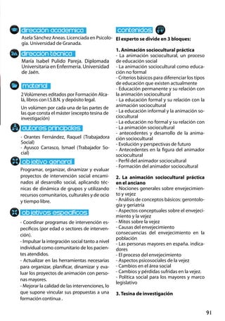 91
María Isabel Pulido Pareja. Diplomada
Universitaria en Enfermería. Universidad
de Jaén.
Programar, organizar, dinamizar y evaluar
proyectos de intervención social encami-
nados al desarrollo social, aplicando téc-
nicas de dinámica de grupos y utilizando
recursos comunitarios, culturales y de ocio
y tiempo libre.
- Coordinar programas de intervención es-
pecíficos (por edad o sectores de interven-
ción).
- Impulsar la integración social tanto a nivel
individual como comunitario de los pacien-
tes atendidos.
- Actualizar en las herramientas necesarias
para organizar, planificar, dinamizar y eva-
luar los proyectos de animación con perso-
nas mayores.
- Mejorar la calidad de las intervenciones, lo
que supone vincular sus propuestas a una
formación continua .
2Volúmenes editados por Formación Alca-
lá, libros con I.S.B.N. y depósito legal.
Un volúmen por cada una de las partes de
las que consta el máster (excepto tesina de
investigación)
Asela Sánchez Aneas. Licenciada en Psicolo-
gía. Universidad de Granada.
El experto se divide en 3 bloques:
1. Animación sociocultural práctica
- La animación sociocultural, un proceso
de educación social
- La animación sociocultural como educa-
ción no formal
- Criterios básicos para diferenciar los tipos
de educación que existen actualmente
- Educación permanente y su relación con
la animación sociocultural
- La educación formal y su relación con la
animación sociocultural
- La educación informal y la animación so-
ciocultural
- La educación no formal y su relación con
- La animación sociocultural
- antecedentes y desarrollo de la anima-
ción sociocultural
- Evolución y perspectivas de futuro
- Antecedentes en la figura del animador
sociocultural
- Perfil del animador sociocultural
- Formación del animador sociocultural
2. La animación sociocultural práctica
en el anciano
- Nociones generales sobre envejecimien-
to y vejez
- Análisis de conceptos básicos: gerontolo-
gía y geriatría
- Aspectos conceptuales sobre el envejeci-
miento y la vejez
- Mitos sobre la vejez
- Causas del envejecimiento
consecuencias del envejecimiento en la
población
- Las personas mayores en españa. indica-
dores
- El proceso del envejecimiento
- Aspectos psicosociales de la vejez
- Cambios en el área social
- Cambios y pérdidas sufridas en la vejez.
- Política social para los mayores y marco
legislativo
3. Tesina de investigación
· Orantes Fernández, Raquel (Trabajadora
Social)
· Ayusco Carrasco, Ismael (Trabajador So-
cial)
 
