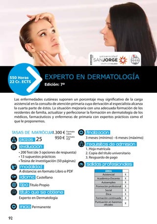 92
tasas de matrÌcula
• 200 Test (de 3 opciones de respuesta)
• 13 supuestos prácticos
• Tesina de investigación (50 páginas)
A distancia: en formato Libro o PDF
Castellano
Título Propio
Experto en Dermatología
Permanente
3 meses (mínimo) - 6 meses (máximo)
1. Hoja matrícula
2. Copia del título universitario
3. Resguardo de pago
25
Las enfermedades cutáneas suponen un porcentaje muy significativo de la carga
asistencial en la consulta de atención primaria cuya derivación al especialista alcanza
la cuarta parte de éstos. La situación mejoraría con una adecuada formación de los
residentes de familia, actualizar y perfeccionar la formación en dermatología de los
médicos, farmacéuticos y enfermeras de primaria con expertos prácticos como el
que le proponemos.
Experto en Dermatología550 Horas
22 Cr. ECTS
Formato
Libro
Formato
PDF
1.300 €
950 €
ÁREA
Asistencial X
Académica-Docente X
Autoempleo X
Promoción profesional X
Social X
Ética X
Formación continuada X
Puntuación en baremos
oficiales
X
Edición: 7ª
 