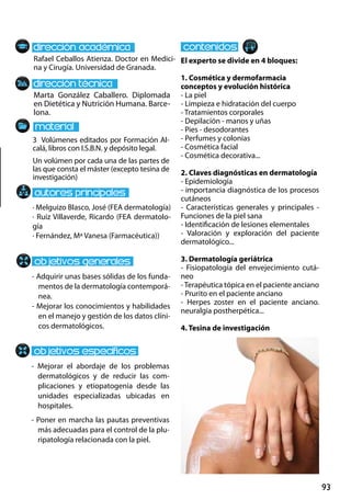93
Marta González Caballero. Diplomada
en Dietética y Nutrición Humana. Barce-
lona.
- Adquirir unas bases sólidas de los funda-
mentos de la dermatología contemporá-
nea.
- Mejorar los conocimientos y habilidades
en el manejo y gestión de los datos clíni-
cos dermatológicos.
- Mejorar el abordaje de los problemas
dermatológicos y de reducir las com-
plicaciones y etiopatogenia desde las
unidades especializadas ubicadas en
hospitales.
- Poner en marcha las pautas preventivas
más adecuadas para el control de la plu-
ripatología relacionada con la piel.
3 Volúmenes editados por Formación Al-
calá, libros con I.S.B.N. y depósito legal.
Un volúmen por cada una de las partes de
las que consta el máster (excepto tesina de
investigación)
Rafael Ceballos Atienza. Doctor en Medici-
na y Cirugía. Universidad de Granada.
El experto se divide en 4 bloques:
1. Cosmética y dermofarmacia
conceptos y evolución histórica
- La piel
- Limpieza e hidratación del cuerpo
- Tratamientos corporales
- Depilación ‐ manos y uñas
- Pies ‐ desodorantes
- Perfumes y colonias
- Cosmética facial
- Cosmética decorativa...
2. Claves diagnósticas en dermatología
- Epidemiología
- importancia diagnóstica de los procesos
cutáneos
- Características generales y principales -
Funciones de la piel sana
- Identificación de lesiones elementales
- Valoración y exploración del paciente
dermatológico...
3. Dermatología geriátrica
- Fisiopatología del envejecimiento cutá-
neo
-Terapéutica tópica en el paciente anciano
- Prurito en el paciente anciano
- Herpes zoster en el paciente anciano.
neuralgia postherpética...
4. Tesina de investigación
· Melguizo Blasco, José (FEA dermatología)
· Ruiz Villaverde, Ricardo (FEA dermatolo-
gía
· Fernández, Mª Vanesa (Farmacéutica))
 