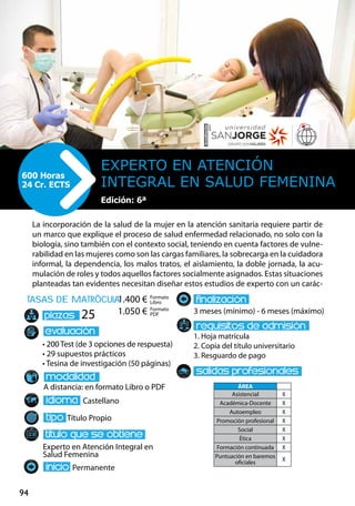 94
tasas de matrÌcula
• 200 Test (de 3 opciones de respuesta)
• 29 supuestos prácticos
• Tesina de investigación (50 páginas)
A distancia: en formato Libro o PDF
Castellano
Título Propio
Experto en Atención Integral en
Salud Femenina
Permanente
3 meses (mínimo) - 6 meses (máximo)
1. Hoja matrícula
2. Copia del título universitario
3. Resguardo de pago
25
La incorporación de la salud de la mujer en la atención sanitaria requiere partir de
un marco que explique el proceso de salud enfermedad relacionado, no solo con la
biología, sino también con el contexto social, teniendo en cuenta factores de vulne-
rabilidad en las mujeres como son las cargas familiares, la sobrecarga en la cuidadora
informal, la dependencia, los malos tratos, el aislamiento, la doble jornada, la acu-
mulación de roles y todos aquellos factores socialmente asignados. Estas situaciones
planteadas tan evidentes necesitan diseñar estos estudios de experto con un carác-
Experto en Atención
Integral en Salud Femenina
600 Horas
24 Cr. ECTS
Formato
Libro
Formato
PDF
1.400 €
1.050 €
ÁREA
Asistencial X
Académica-Docente X
Autoempleo X
Promoción profesional X
Social X
Ética X
Formación continuada X
Puntuación en baremos
oficiales
X
Edición: 6ª
 