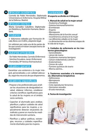 95
Marta González Caballero. Diplomada
en Dietética y Nutrición Humana. Barce-
lona.
Garantizar una asistencia a la mujer inte-
gral, personalizada y con calidad adecua-
da, según los recursos de que disponemos.
- Preparar a los profesionales para anali-
zar las situaciones de desigualdad en
salud, elaborar informes, establecer
criterios científicos significativos para
la salud de las mujeres en el ámbito
socio-sanitario.
- Capacitar al alumnado para analizar,
planificar y aplicar cuidados de salud
significativos para las mujeres, y es-
pecialmente detectar situaciones de
maltrato y poner en marcha las medi-
das de intervención sanitaria.
- Planificar y aplicar políticas, estrate-
gias, recursos y cuidados específica-
mente diseñados para las mujeres.
3 Volúmenes editados por Formación Al-
calá, libros con I.S.B.N. y depósito legal.
Un volúmen por cada una de las partes de
las que consta el máster (excepto tesina de
investigación)
Carmela de Pablo Hernández. Diplomada
Universitaria en Enfermería. Hospital Militar
de la Defensa. Madrid.
El experto se divide en 4 bloques:
1. Manual de salud en la mujer actual
- Anatomía y fisiología
- Sistema hormonal femenino
- El embarazo
- El parto
- Menopausia
- Alteraciones de la función sexual
- incontinencia urinaria en la mujer
- Las diferentes edades en la mujer
- La alimentación en las distintas etapas de
la vida de la mujer...
2. Cuidados de enfermería en los tras-
tornos ginecológicos
- Generalidades
- cáncer de mama
- Trastornos mamarios benignos
- Cáncer endometrial y uterino
- Endometriosis
- Cáncer de vulva
- Tumores quísticos de ovario
- Mioma uterino...
3. Trastornos asociados a la menopau-
sia. Alternativas terapéuticas
- Definiciones
- Menopausia
- Climaterio
- Ciclo reproductor femenino
- Hormonas sexuales
- El ciclo menstrual...
4. Tesina de investigación
· De Pablo Hernández, Carmela (Enfermera)
· Sánchez Escudero, Javier (Enfermero)
· Fernández, Mª Vanesa (Farmacéutica)
 
