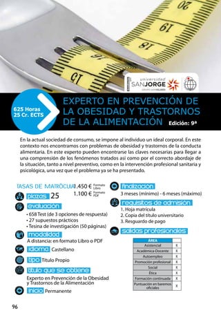 96
tasas de matrÌcula
• 658 Test (de 3 opciones de respuesta)
• 27 supuestos prácticos
• Tesina de investigación (50 páginas)
A distancia: en formato Libro o PDF
Castellano
Título Propio
Experto en Prevención de la Obesidad
y Trastornos de la Alimentación
Permanente
3 meses (mínimo) - 6 meses (máximo)
1. Hoja matrícula
2. Copia del título universitario
3. Resguardo de pago
25
En la actual sociedad de consumo, se impone al individuo un ideal corporal. En este
contexto nos encontramos con problemas de obesidad y trastornos de la conducta
alimentaria. En este experto pueden encontrarse las claves necesarias para llegar a
una comprensión de los fenómenos tratados así como por el correcto abordaje de
la situación, tanto a nivel preventivo, como en la intervención profesional sanitaria y
psicológica, una vez que el problema ya se ha presentado.
Experto en Prevención de
la Obesidad y Trastornos
de la Alimentación
625 Horas
25 Cr. ECTS
Formato
Libro
Formato
PDF
1.450 €
1.100 €
ÁREA
Asistencial X
Académica-Docente X
Autoempleo X
Promoción profesional X
Social X
Ética X
Formación continuada X
Puntuación en baremos
oficiales
X
Edición: 9ª
 