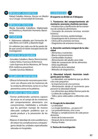 97
Marta González Caballero. Diplomada
en Dietética y Nutrición Humana. Barce-
lona.
- Ofrecer la formación necesaria para inter-
venir con eficacia ante los trastornos de
la conducta alimentaria, tanto en su fase
preventiva como en la paliativa.
- Formar profesionales sanitarios capaces
de actuar en el campo de los trastornos
del comportamiento alimentario con
conocimientos, habilidades y actitudes
que les permitan manejar de manera
adecuada cualquier problema que se
pueda producir y la prevención de los
mismos.
- Mejorar el abordaje de estos problemas y
de reducir las complicaciones y etiopato-
genia desde las unidades especializadas
ubicadas en hospitales.
4 Volúmenes editados por Formación Al-
calá, libros con I.S.B.N. y depósito legal.
Un volúmen por cada una de las partes de
las que consta el máster (excepto tesina de
investigación)
Rafael Ceballos Atienza. Doctor en Medici-
na y Cirugía. Universidad de Granada.
El experto se divide en 5 bloques:
1. Trastornos del comportamiento ali-
mentario: anorexia y bulimia nerviosa
- Introducción y clasificación de los trastor-
nos de conducta alimentaria
- Concepto de anorexia nerviosa. revisión
histórica
- Anorexia nerviosa. epidemiología
- Etiopatogenia de la anorexia nerviosa
- Clínica de la anorexia nerviosa
- Diagnóstico de anorexia nerviosa...
2. Atención sanitaria integral de la obe-
sidad
- Alimentos y nutrientes
- Macro‐micronutrientes
- Combustibles tisulares
- Alimentación del adulto sano (rda)
- Tabla de composición de los alimentos
- Dieta equilibrada
- Definición de la obesidad
- Métodos de diagnóstico...
3. Obesidad infantil. Nutrición inteli-
gente para tus hijos
- La obesidad, una epidemia que ya afecta
a los más pequeños
- la importancia de una correcta
- Alimentación desde el nacimiento para
prevenir la obesidad infantil
- Los alimentos que deben formar parte de
- La dieta de cualquier niño
- Talla y peso adecuados a diferentes eda-
des...
4. Cirugía de la obesidad
- La obesidad
- La cirugía bariátrica... ¿es para mí?
- Los procedimientos, uno a uno
- Riesgos y complicaciones de cada proce-
dimiento
- Antes de la intervención
- Después de la intervención
- Plantas finales
5. Tesina de investigación
· González Caballero, Marta (Nutricionista)
· Calero Yáñez, Francisca (Enfermera)
· León Espinosa de los Monteros, Mª Teresa
(FEA médicina preventiva)
· Castillo Sánchez (Médico)
 
