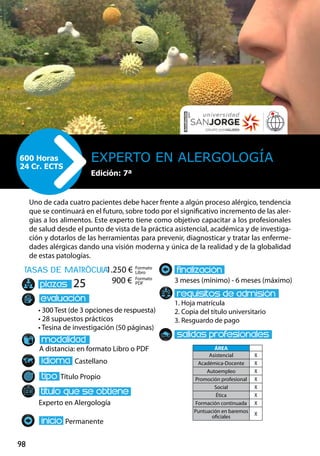 98
tasas de matrÌcula
• 300 Test (de 3 opciones de respuesta)
• 28 supuestos prácticos
• Tesina de investigación (50 páginas)
A distancia: en formato Libro o PDF
Castellano
Título Propio
Experto en Alergología
Permanente
3 meses (mínimo) - 6 meses (máximo)
1. Hoja matrícula
2. Copia del título universitario
3. Resguardo de pago
25
Uno de cada cuatro pacientes debe hacer frente a algún proceso alérgico, tendencia
que se continuará en el futuro, sobre todo por el significativo incremento de las aler-
gias a los alimentos. Este experto tiene como objetivo capacitar a los profesionales
de salud desde el punto de vista de la práctica asistencial, académica y de investiga-
ción y dotarlos de las herramientas para prevenir, diagnosticar y tratar las enferme-
dades alérgicas dando una visión moderna y única de la realidad y de la globalidad
de estas patologías.
Experto en Alergología600 Horas
24 Cr. ECTS
Formato
Libro
Formato
PDF
1.250 €
900 €
ÁREA
Asistencial X
Académica-Docente X
Autoempleo X
Promoción profesional X
Social X
Ética X
Formación continuada X
Puntuación en baremos
oficiales
X
Edición: 7ª
 