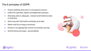 1
2
The 6 principles of GDPR
Process lawfully, fairly and in a transparent manner.
Collect for specified, explicit and legitimate purposes.
Only keep what is adequate , relevant and limited to what
is necessary.
Store accurate information and keep up to date.
Retain only for as long as necessary.
Process in an appropriate manner to maintain security.
And the bonus principal….accountability
#Lightful #GDPR
 