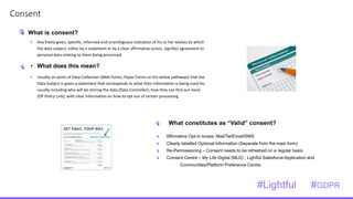 1
3Consent
• Any freely given, specific, informed and unambiguous indication of his or her wishes by which
the data subject, either by a statement or by a clear affirmative action, signifies agreement to
personal data relating to them being processed
• What does this mean?
• Usually on point of Data Collection (Web Forms, Paper Forms or Via verbal pathways) that the
Data Subject is given a statement that corresponds to what their information is being used for,
usually including who will be storing the data (Data Controller); how they can find out more
(DP Policy Link); with clear information on how to opt out of certain processing.
Affirmative Opt-In boxes: Mail/Tel/Email/SMS
Clearly labelled Optional Information (Separate from the main form)
Re-Permissioning – Consent needs to be refreshed on a regular basis
Consent Centre – My Life Digital (MLD) , Lightful Salesforce Application and
Communities/Platform Preference Centre
What is consent?
What constitutes as “Valid” consent?
#Lightful #GDPR
 