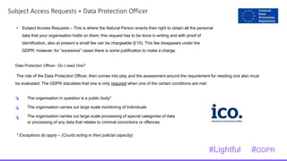 1
7Subject Access Requests + Data Protection Officer
• Subject Access Requests – This is where the Natural Person enacts their right to obtain all the personal
data that your organisation holds on them; this request has to be done in writing and with proof of
identification, also at present a small fee can be chargeable (£10). This fee disappears under the
GDPR; however, for “excessive” cases there is some justification to make a charge.
Data Protection Officer– Do I need One?
The role of the Data Protection Officer, then comes into play and the assessment around the requirement for needing one also must
be evaluated. The GDPR stipulates that one is only required when one of the certain conditions are met:
* Exceptions do apply – (Courts acting in their judicial capacity)
The organisation in question is a public body*
The organisation carries out large scale monitoring of Individuals
The organisation carries out large scale processing of special categories of data
or processing of any data that relates to criminal convictions or offences
#Lightful #GDPR
 