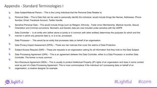 2
1Appendix - Standard Terminologies I
Data Subject/Natural Person – This is the Living Individual that the Personal Data Relates to.
Personal Data – This is Data that can be used to personally identify the individual, would include things like Names, Addresses, Phone
Number, Email, Facebook Account, Twitter Handle.
Sensitive Personal Data – This would include things such as Religion, Ethnicity , Trade Union Membership, Medical records, Sexual
Orientation and Criminal convictions. Biometric and Genetic data are now included under sensitive with the GDPR
Data Controller – is an entity who (either alone or jointly or in common with other entities) determines the purposes for which and the
manner in which any personal data is, or is to be, processed.
Data Processor – This would be an entity that processes data on behalf of an organisation.
Data Privacy Impact Assessment (DPIA) – These are risk matrices that cover the realms of Data Protection.
Subject Access Request (SAR) – These are requests to an organisation asking for all information that they hold on the Data Subject.
Data Processing Agreement (DPA) – This is an agreement between the Data Controller, either to a Data Processor or another Data
Controller. The former is more common.
Non-Disclosure Agreement (NDA) – This is usually to protect Intellectual Property (IP) rights of an organisation and does in some context
exist as part of a Data Processing Agreement. This is more commonplace if the individual isn’t processing data on behalf of an
organisation, a creative designer for example.
#Lightful #GDPR
 