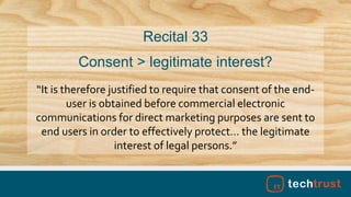 “It is therefore justified to require that consent of the end-
user is obtained before commercial electronic
communications for direct marketing purposes are sent to
end users in order to effectively protect… the legitimate
interest of legal persons.”
Recital 33
Consent > legitimate interest?
 