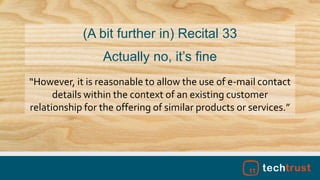 “However, it is reasonable to allow the use of e-mail contact
details within the context of an existing customer
relationship for the offering of similar products or services.”
(A bit further in) Recital 33
Actually no, it’s fine
 