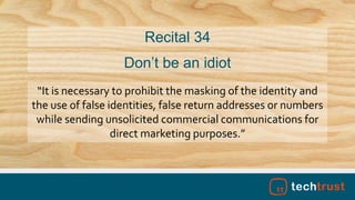 “It is necessary to prohibit the masking of the identity and
the use of false identities, false return addresses or numbers
while sending unsolicited commercial communications for
direct marketing purposes.”
Recital 34
Don’t be an idiot
 