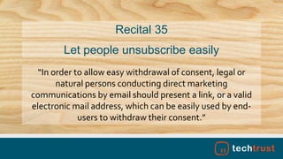“In order to allow easy withdrawal of consent, legal or
natural persons conducting direct marketing
communications by email should present a link, or a valid
electronic mail address, which can be easily used by end-
users to withdraw their consent.”
Recital 35
Let people unsubscribe easily
 