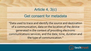 “Data used to trace and identify the source and destination
of a communication, data on the location of the device
generated in the context of providing electronic
communications services, and the date, time, duration and
the type of communication.”
Article 4, 3(c)
Get consent for metadata
 