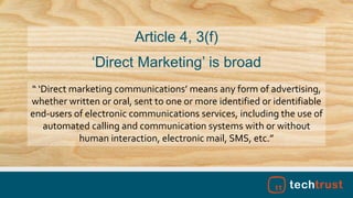 “ ‘Direct marketing communications’ means any form of advertising,
whether written or oral, sent to one or more identified or identifiable
end-users of electronic communications services, including the use of
automated calling and communication systems with or without
human interaction, electronic mail, SMS, etc.”
Article 4, 3(f)
‘Direct Marketing’ is broad
 