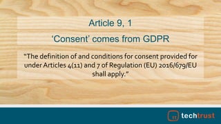 “The definition of and conditions for consent provided for
under Articles 4(11) and 7 of Regulation (EU) 2016/679/EU
shall apply.”
Article 9, 1
‘Consent’ comes from GDPR
 