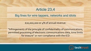 €20,000,000 or 4% of annual revenue:
“Infringements of the principle of confidentiality of communications,
permitted processing of electronic communications data, time limits
for erasure” or non-compliance with the ICO
Article 23,4
Big fines for wire tappers, networks and idiots
 