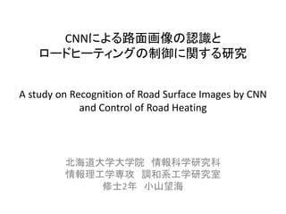 CNNによる路面画像の認識と
ロードヒーティングの制御に関する研究
A study on Recognition of Road Surface Images by CNN
and Control of Road Heating
北海道大学大学院 情報科学研究科
情報理工学専攻 調和系工学研究室
修士2年 小山望海
 