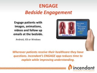 ENGAGE
Bedside Engagement
Wherever patients receive their healthcare they have
questions. Incendant’s ENGAGE app reduces time to
explain while improving understanding.
Engage patients with
Images, animations,
videos and follow up
emails at the bedside.
Android, iOS or Windows
 