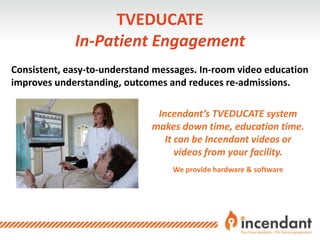 TVEDUCATE
In-Patient Engagement
Consistent, easy-to-understand messages. In-room video education
improves understanding, outcomes and reduces re-admissions.
Incendant’s TVEDUCATE system
makes down time, education time.
It can be Incendant videos or
videos from your facility.
We provide hardware & software
 