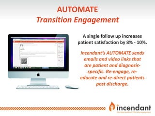 A single follow up increases
patient satisfaction by 8% - 10%.
Incendant’s AUTOMATE sends
emails and video links that
are patient and diagnosis-
specific. Re-engage, re-
educate and re-direct patients
post discharge.
AUTOMATE
Transition Engagement
 