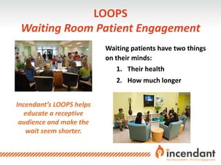 LOOPS
Waiting Room Patient Engagement
Incendant’s LOOPS helps
educate a receptive
audience and make the
wait seem shorter.
Waiting patients have two things
on their minds:
1. Their health
2. How much longer
 
