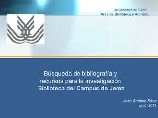 Búsqueda de bibliografía y
recursos para la investigación
Biblioteca del Campus de Jerez
José Antonio Sáez
junio 2013
Universidad de Cádiz
Área de Biblioteca y Archivo
 