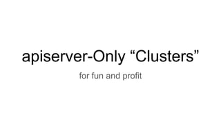 apiserver-Only “Clusters”
for fun and profit
 